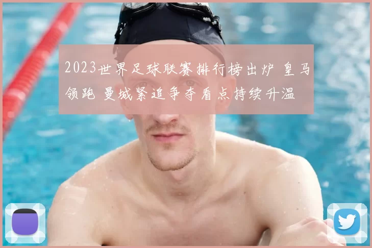 2023世界足球联赛排行榜出炉 皇马领跑 曼城紧追争夺看点持续升温
