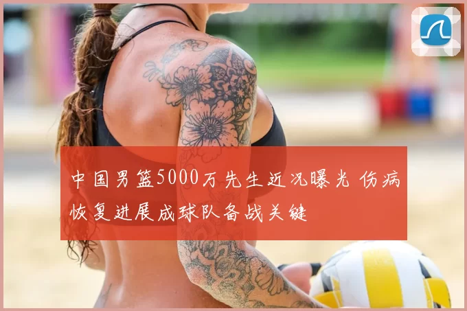 中国男篮5000万先生近况曝光 伤病恢复进展成球队备战关键