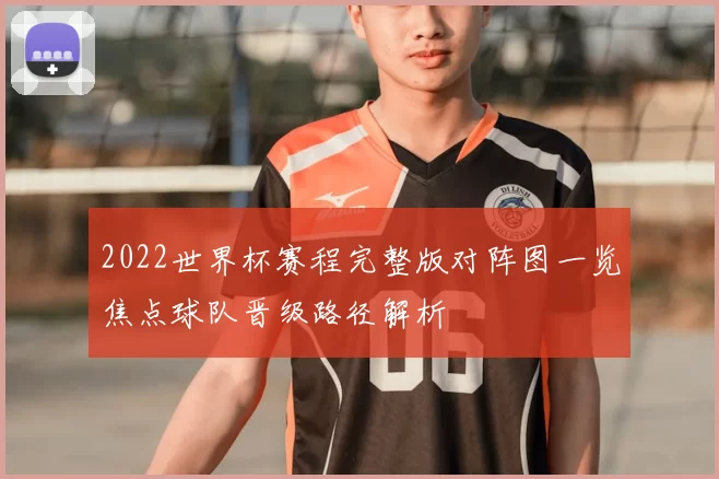 2022世界杯赛程完整版对阵图一览焦点球队晋级路径解析