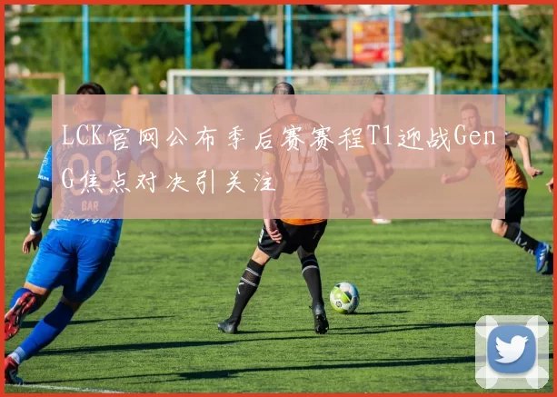 LCK官网公布季后赛赛程T1迎战GenG焦点对决引关注