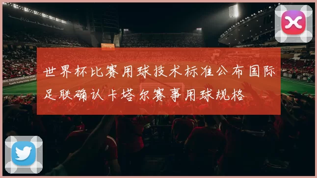 世界杯比赛用球技术标准公布国际足联确认卡塔尔赛事用球规格