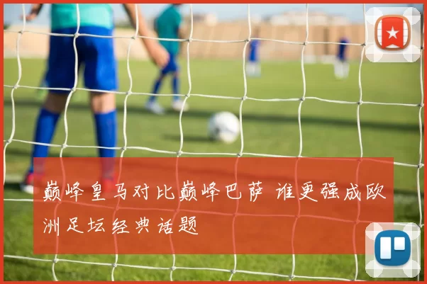 巅峰皇马对比巅峰巴萨 谁更强成欧洲足坛经典话题