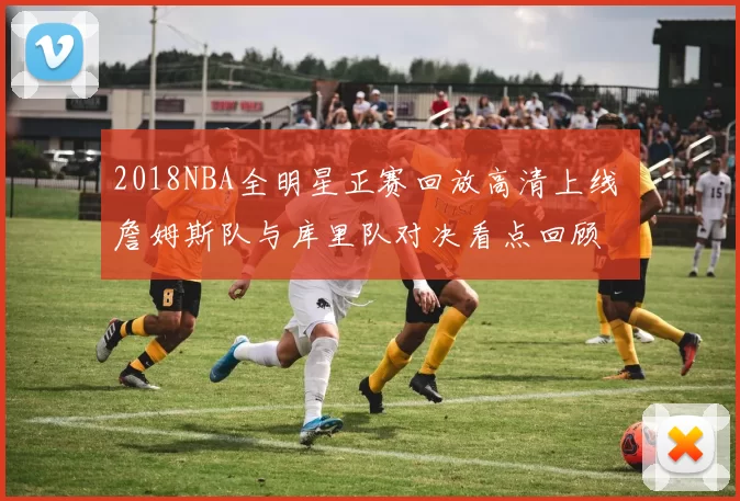 2018NBA全明星正赛回放高清上线 詹姆斯队与库里队对决看点回顾