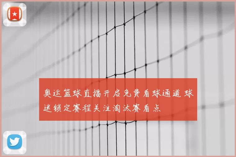 奥运篮球直播开启免费看球通道 球迷锁定赛程关注淘汰赛看点
