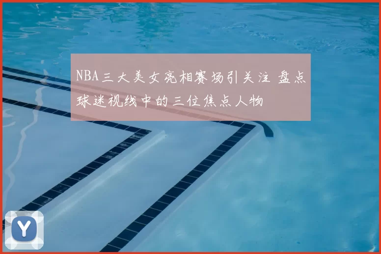 NBA三大美女亮相赛场引关注 盘点球迷视线中的三位焦点人物