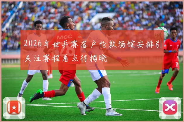 2026年世乒赛落户伦敦场馆安排引关注赛程看点待揭晓