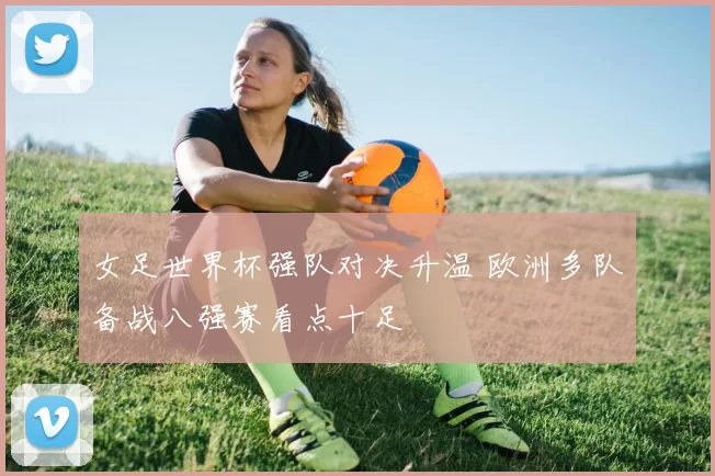 女足世界杯强队对决升温 欧洲多队备战八强赛看点十足