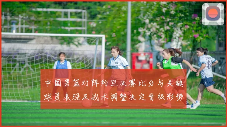 中国男篮对阵约旦决赛比分与关键球员表现及战术调整决定晋级形势