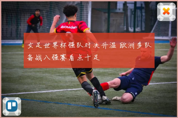 女足世界杯强队对决升温 欧洲多队备战八强赛看点十足