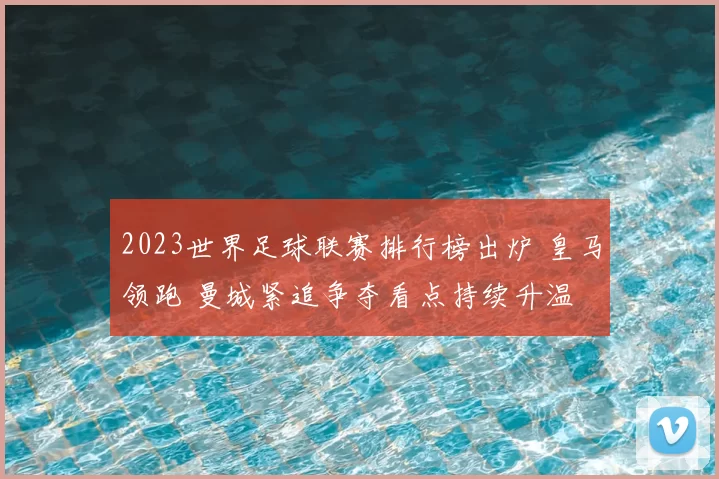 2023世界足球联赛排行榜出炉 皇马领跑 曼城紧追争夺看点持续升温
