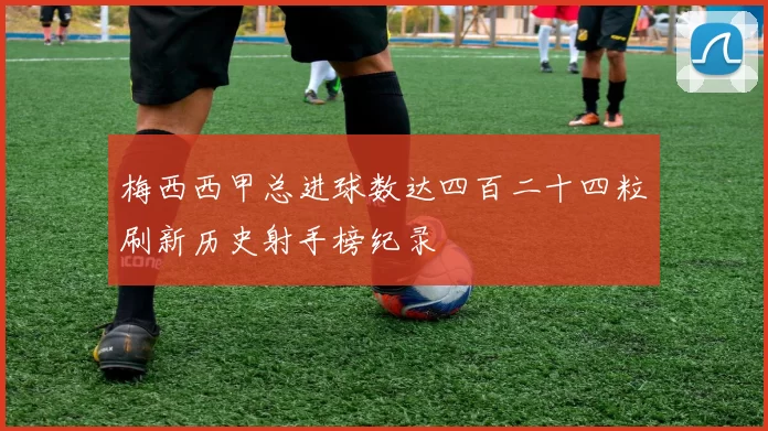梅西西甲总进球数达四百二十四粒刷新历史射手榜纪录
