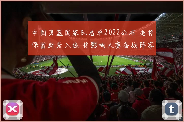 中国男篮国家队名单2022公布 老将保留新秀入选 将影响大赛备战阵容