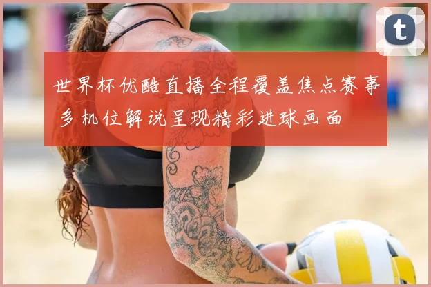 世界杯优酷直播全程覆盖焦点赛事 多机位解说呈现精彩进球画面