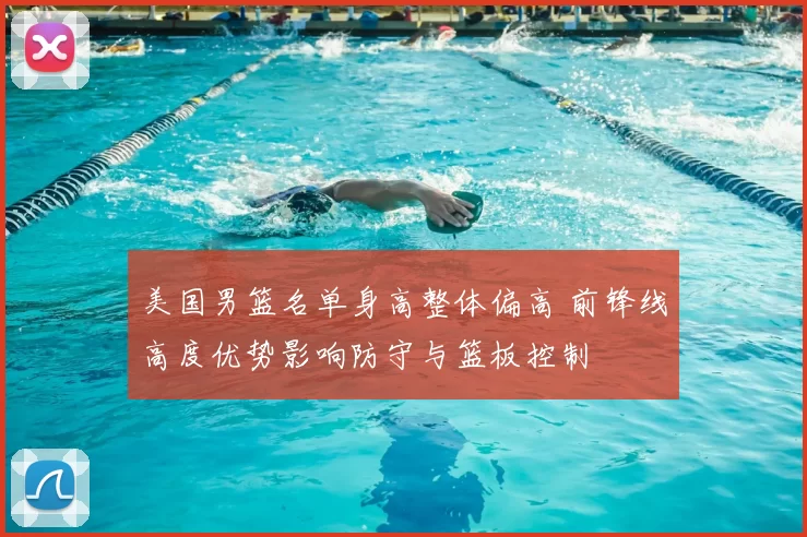 美国男篮名单身高整体偏高 前锋线高度优势影响防守与篮板控制