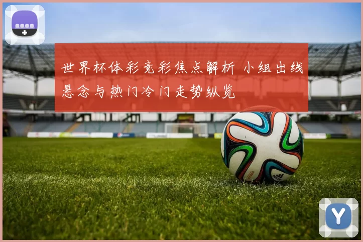 世界杯体彩竞彩焦点解析 小组出线悬念与热门冷门走势纵览