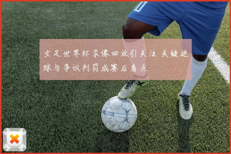 女足世界杯录像回放引关注 关键进球与争议判罚成赛后看点