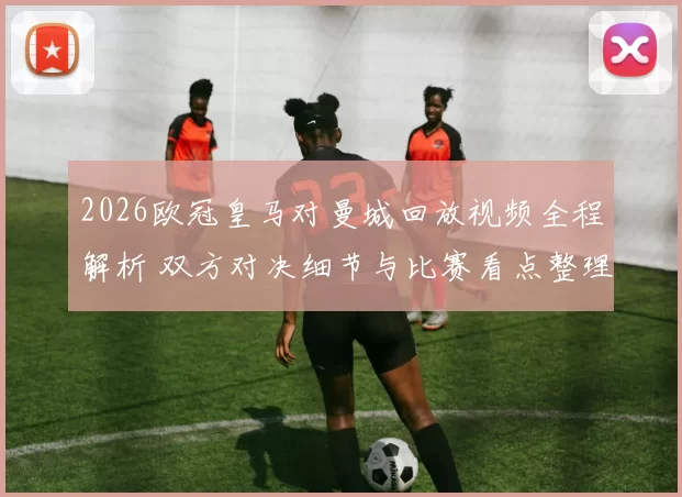 2026欧冠皇马对曼城回放视频全程解析 双方对决细节与比赛看点整理
