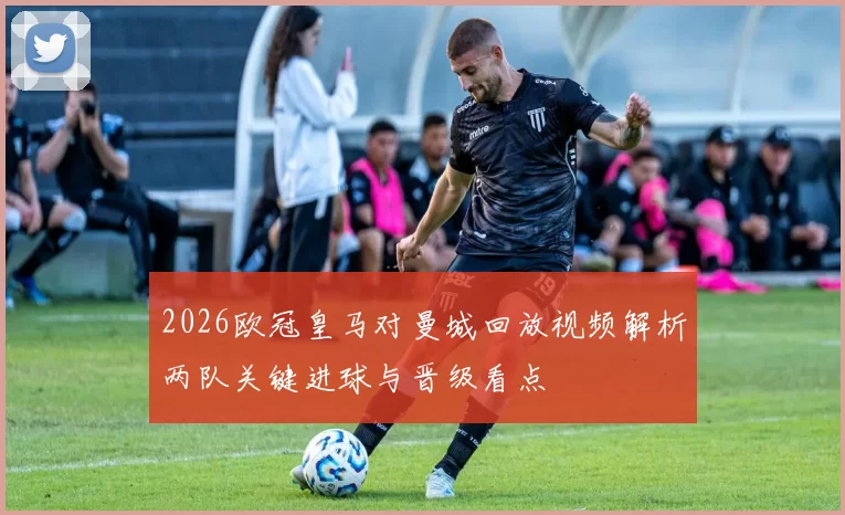 2026欧冠皇马对曼城回放视频解析两队关键进球与晋级看点