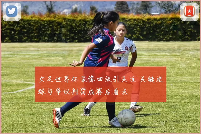 女足世界杯录像回放引关注 关键进球与争议判罚成赛后看点