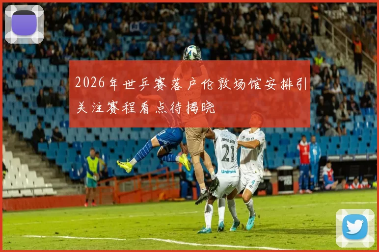 2026年世乒赛落户伦敦场馆安排引关注赛程看点待揭晓