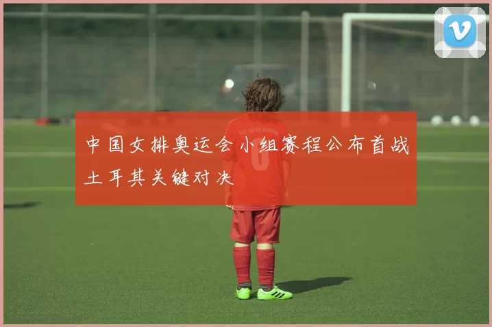 中国女排奥运会小组赛程公布首战土耳其关键对决
