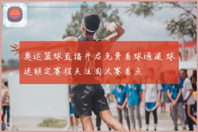 奥运篮球直播开启免费看球通道 球迷锁定赛程关注淘汰赛看点