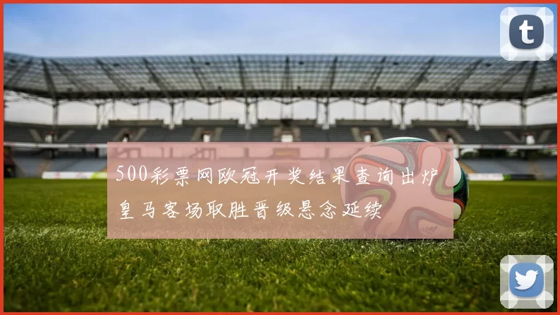 500彩票网欧冠开奖结果查询出炉 皇马客场取胜晋级悬念延续