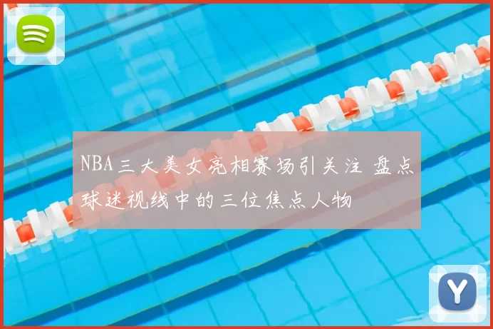 NBA三大美女亮相赛场引关注 盘点球迷视线中的三位焦点人物