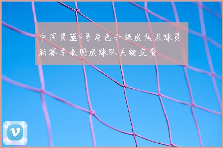 中国男篮4号角色升级成焦点球员 新赛季表现成球队关键变量