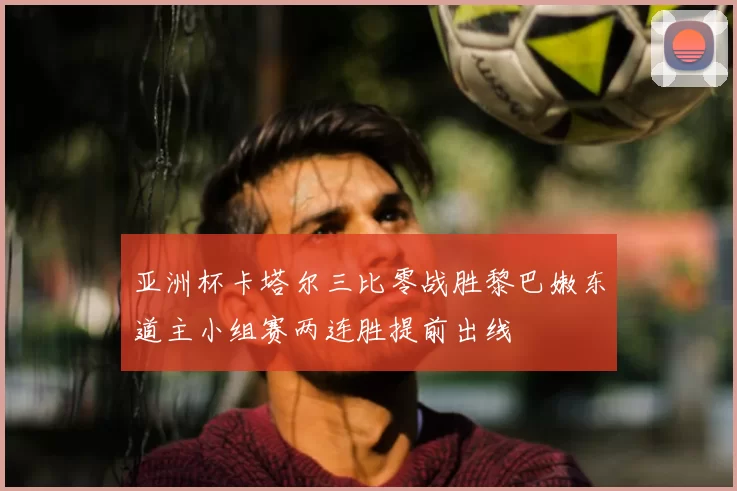 亚洲杯卡塔尔三比零战胜黎巴嫩东道主小组赛两连胜提前出线