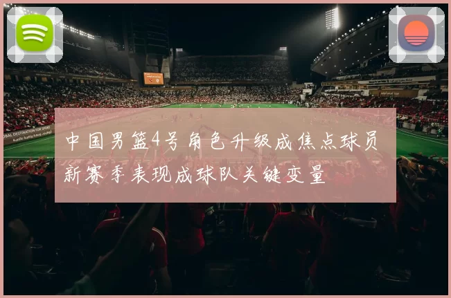 中国男篮4号角色升级成焦点球员 新赛季表现成球队关键变量