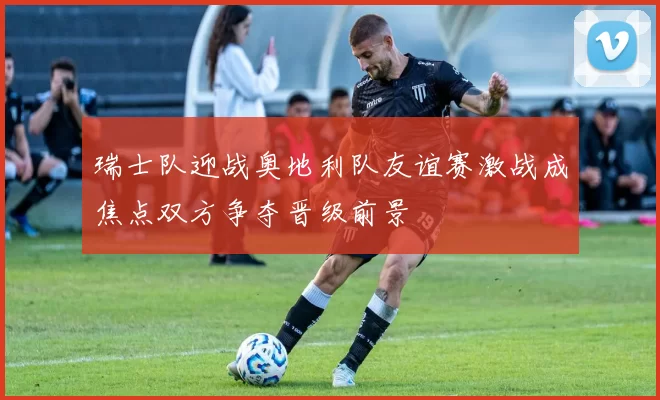 瑞士队迎战奥地利队友谊赛激战成焦点双方争夺晋级前景