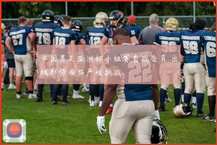 中国男足亚洲杯小组赛首战告负 出线形势面临严峻挑战