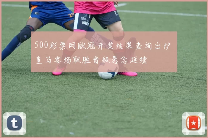 500彩票网欧冠开奖结果查询出炉 皇马客场取胜晋级悬念延续