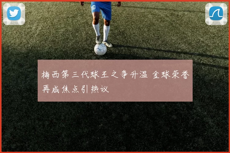 梅西第三代球王之争升温 金球荣誉再成焦点引热议