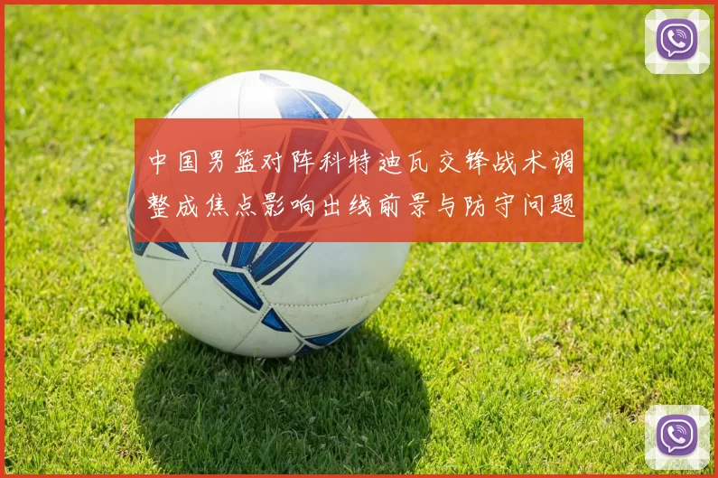 中国男篮对阵科特迪瓦交锋战术调整成焦点影响出线前景与防守问题