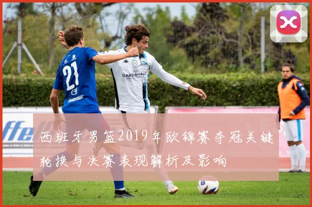 西班牙男篮2019年欧锦赛夺冠关键轮换与决赛表现解析及影响