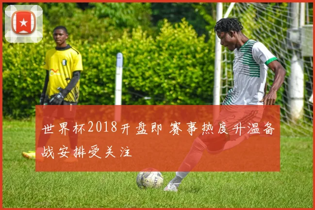 世界杯2018开盘即 赛事热度升温备战安排受关注