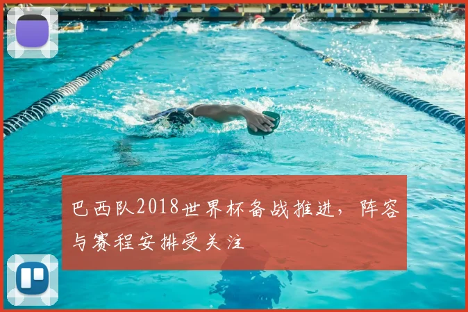 巴西队2018世界杯备战推进,阵容与赛程安排受关注