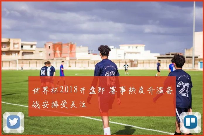 世界杯2018开盘即 赛事热度升温备战安排受关注