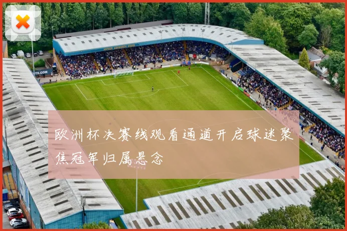 欧洲杯决赛线观看通道开启球迷聚焦冠军归属悬念