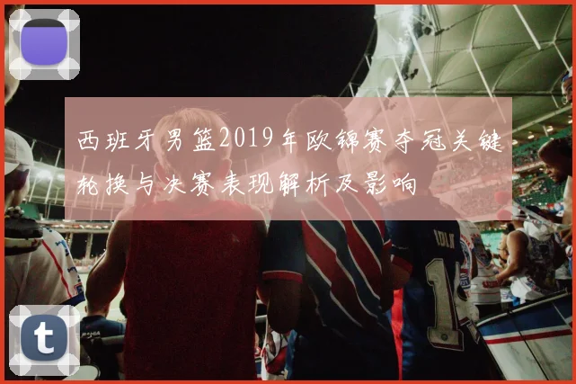 西班牙男篮2019年欧锦赛夺冠关键轮换与决赛表现解析及影响