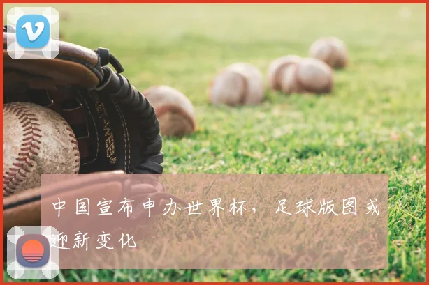 中国宣布申办世界杯,足球版图或迎新变化