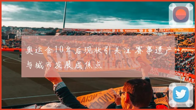 奥运会10年后现状引关注 赛事遗产与城市发展成焦点