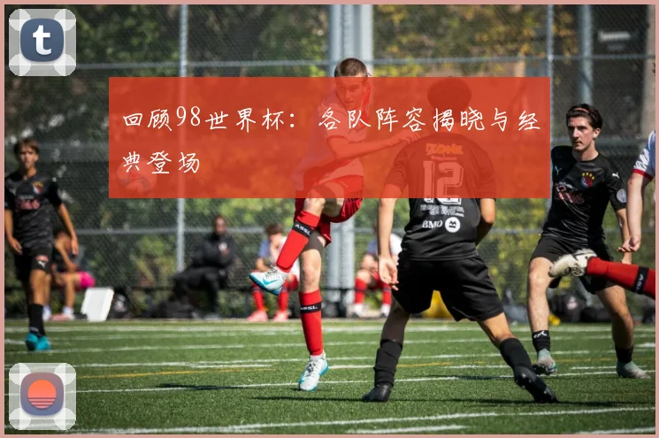 回顾98世界杯：各队阵容揭晓与经典登场
