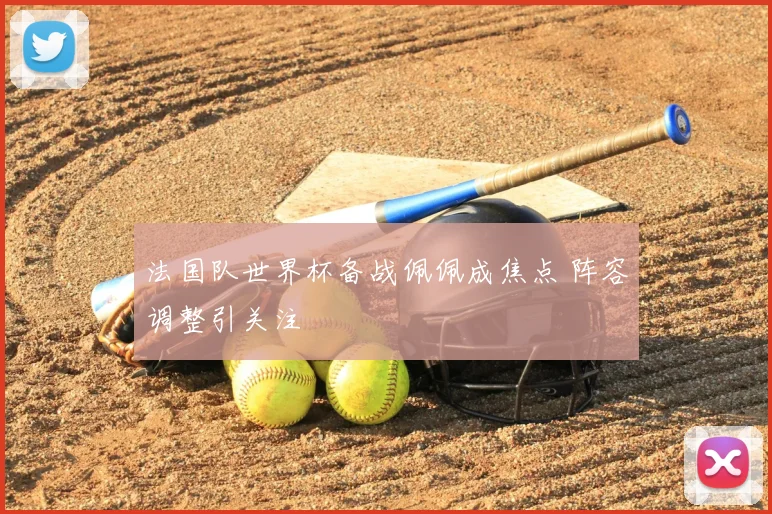 法国队世界杯备战佩佩成焦点 阵容调整引关注