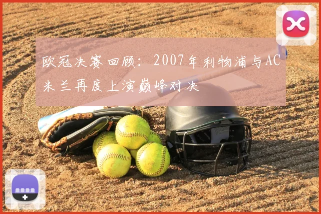 欧冠决赛回顾:2007年利物浦与AC米兰再度上演巅峰对决