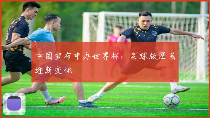 中国宣布申办世界杯，足球版图或迎新变化