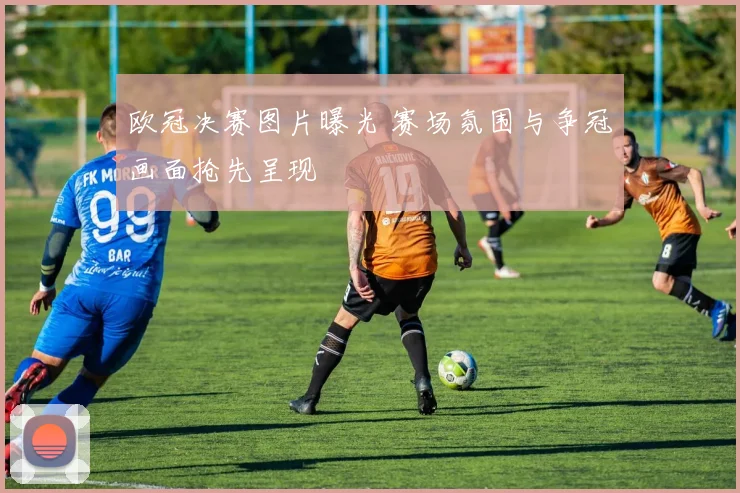 欧冠决赛图片曝光 赛场氛围与争冠画面抢先呈现